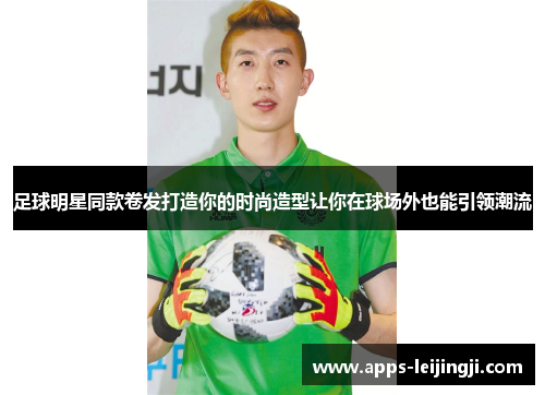 足球明星同款卷发打造你的时尚造型让你在球场外也能引领潮流