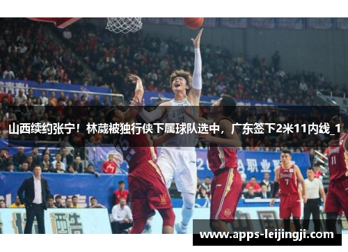 山西续约张宁！林葳被独行侠下属球队选中，广东签下2米11内线_1