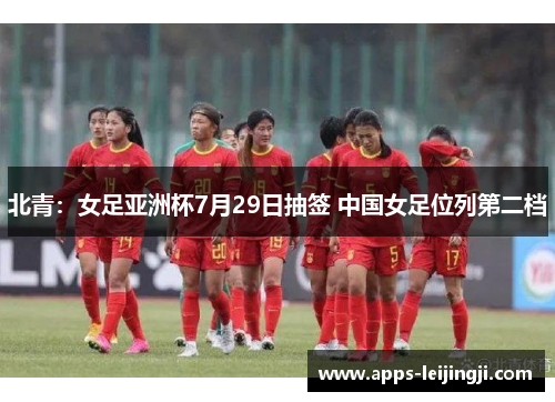 北青：女足亚洲杯7月29日抽签 中国女足位列第二档